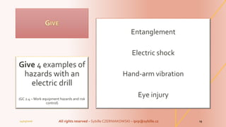 Entanglement
Electric shock
Hand-arm vibration
Eye injury
Give 4 examples of
hazards with an
electric drill
(GC 2.4 – Work equipment hazards and risk
control)
04/03/2016 All rights reserved – Sybille CZERNIAKOWSKI – iprp@sybille.cz 13
 