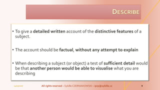 • To give a detailed written account of the distinctive features of a
subject.
• The account should be factual, without any attempt to explain
• When describing a subject (or object) a test of sufficient detail would
be that another person would be able to visualise what you are
describing
04/03/2016 All rights reserved – Sybille CZERNIAKOWSKI – iprp@sybille.cz 8
 