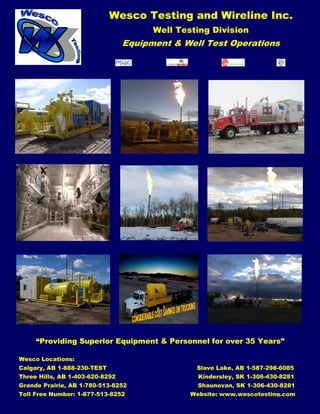 Wesco Testing and Wireline Inc.
Well Testing Division
Equipment & Well Test Operations
“Providing Superior Equipment & Personnel for over 35 Years”
Wesco Locations:
Calgary, AB 1-888-230-TEST Slave Lake, AB 1-587-298-6085
Three Hills, AB 1-403-620-8292 Kindersley, SK 1-306-430-8281
Grande Prairie, AB 1-780-513-8252 Shaunovan, SK 1-306-430-8281
Toll Free Number: 1-877-513-8252 Website: www.wescotesting.com
 