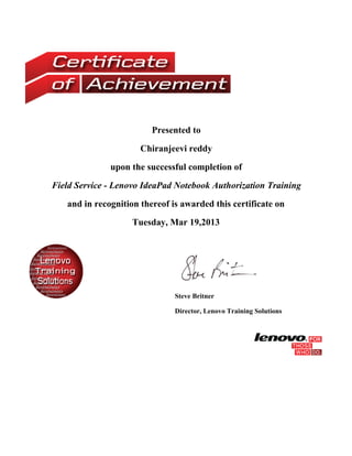 Presented to
Chiranjeevi reddy
upon the successful completion of
Field Service - Lenovo IdeaPad Notebook Authorization Training
and in recognition thereof is awarded this certificate on
Tuesday, Mar 19,2013
Steve Britner
Director, Lenovo Training Solutions
 
 