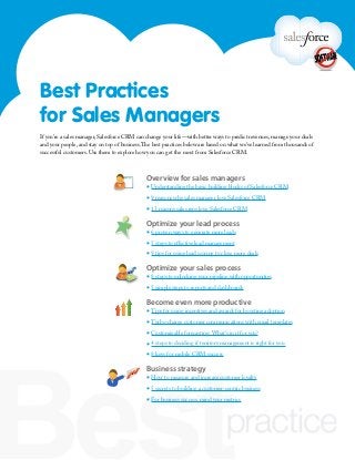 Overview for sales managers
▪ Understanding the basic building blocks of Salesforce CRM
▪ 9 reasons why sales manager love Salesforce CRM
▪ 13 reasons sales reps love Salesforce CRM
Optimize your lead process
▪ 6 proven ways to generate more leads
▪ 5 steps to effective lead management
▪ 9 tips for using lead scoring to close more deals
Optimize your sales process
▪ 8 steps to unlocking your pipeline with opportunities
▪ 5 simple steps to reports and dashboards
Become even more productive
▪ Tips for using incentives and awards for boosting adoption
▪ Turbo-charge customer communications with email templates
▪ Customizable forecasting: What’s in it for you?
▪ 4 steps to deciding if territory management is right for you
▪ 8 keys for mobile CRM success
Business strategy
▪ How to measure and increase customer loyalty
▪ 5 secrets to building a customer-centric business
▪ For business success, mind your metrics
If you’re a sales manager, Salesforce CRM can change your life—with better ways to predict revenues, manage your deals
and your people, and stay on top of business.The best practices below are based on what we’ve learned from thousands of
successful customers. Use them to explore how you can get the most from Salesforce CRM.
Best Practices
for Sales Managers
 