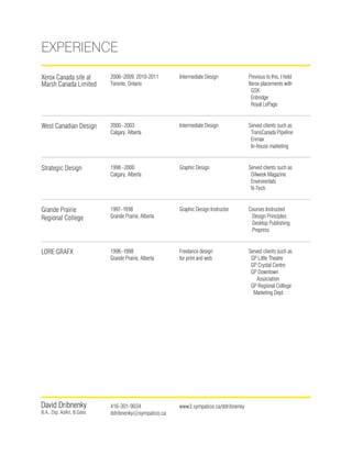 David Dribnenky
B.A., Dip. AdArt, B.Gdes
416-301-9034
ddribnenky@sympatico.ca
www3.sympatico.ca/ddribnenky
LORE:GRAFX 1996–1998
Grande Prairie, Alberta
Freelance design
for print and web
Served clients such as
GP Little Theatre
GP Crystal Centre
GP Downtown
Association
GP Regional College
Marketing Dept.
West Canadian Design 2000–2003
Calgary, Alberta
Intermediate Design Served clients such as
TransCanada Pipeline
Enmax
In-house marketing
Strategic Design 1998–2000
Calgary, Alberta
Graphic Design Served clients such as
Oilweek Magazine
Envirorentals
N-Tech
Grande Prairie
Regional College
1997–1998
Grande Prairie, Alberta
Graphic Design Instructor Courses Instructed
Design Principles
Desktop Publishing
Prepress
Xerox Canada site at
Marsh Canada Limited
2006–2009, 2010-2011
Toronto, Ontario
Intermediate Design Previous to this, I held
Xerox placements with
GSK
Enbridge
Royal LePage
Experience
 