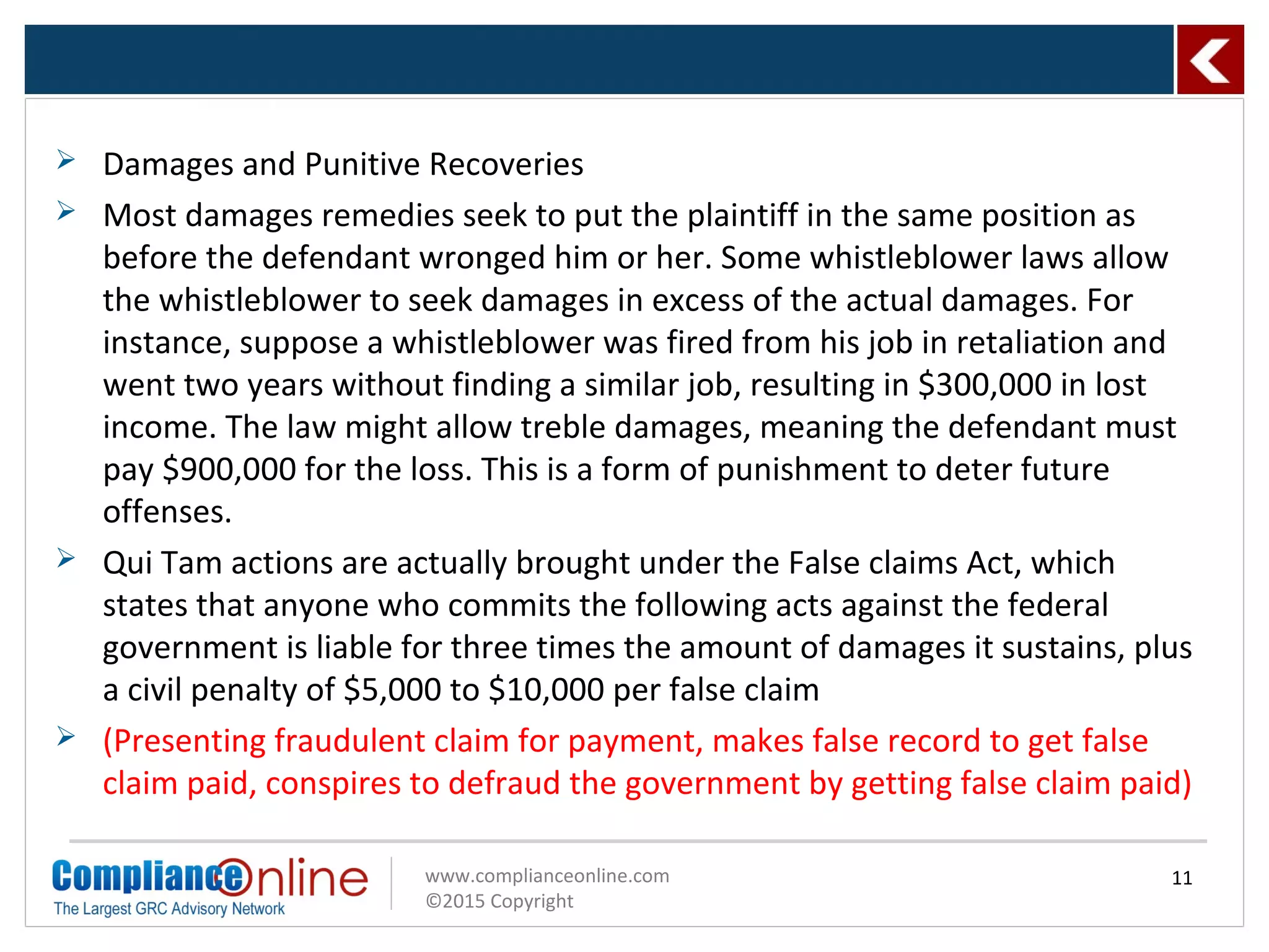 www.complianceonline.com
©2015 Copyright
 Damages and Punitive Recoveries
 Most damages remedies seek to put the plaintiff in the same position as
before the defendant wronged him or her. Some whistleblower laws allow
the whistleblower to seek damages in excess of the actual damages. For
instance, suppose a whistleblower was fired from his job in retaliation and
went two years without finding a similar job, resulting in $300,000 in lost
income. The law might allow treble damages, meaning the defendant must
pay $900,000 for the loss. This is a form of punishment to deter future
offenses.
 Qui Tam actions are actually brought under the False claims Act, which
states that anyone who commits the following acts against the federal
government is liable for three times the amount of damages it sustains, plus
a civil penalty of $5,000 to $10,000 per false claim
 (Presenting fraudulent claim for payment, makes false record to get false
claim paid, conspires to defraud the government by getting false claim paid)
11
 