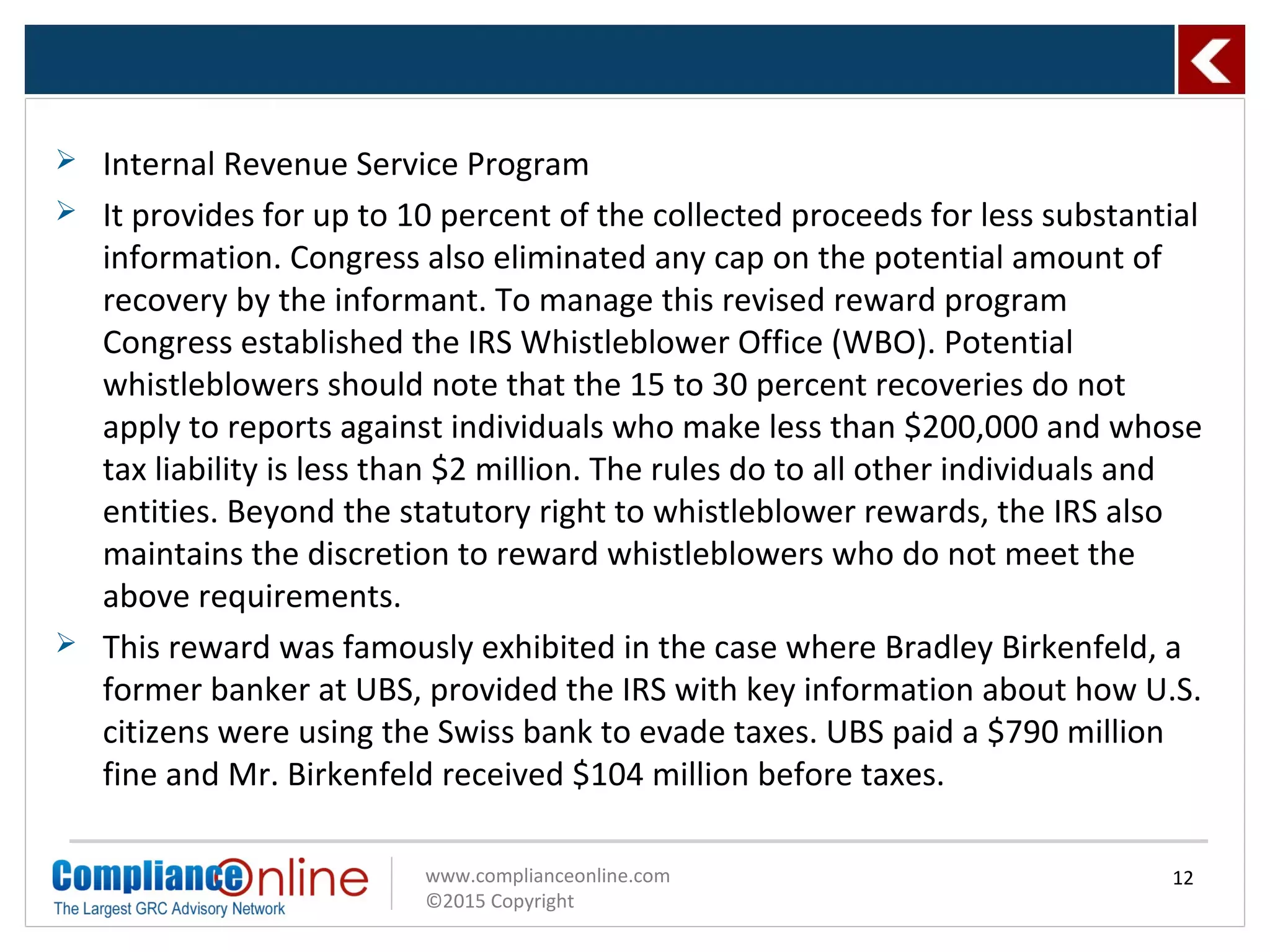 www.complianceonline.com
©2015 Copyright
 Internal Revenue Service Program
 It provides for up to 10 percent of the collected proceeds for less substantial
information. Congress also eliminated any cap on the potential amount of
recovery by the informant. To manage this revised reward program
Congress established the IRS Whistleblower Office (WBO). Potential
whistleblowers should note that the 15 to 30 percent recoveries do not
apply to reports against individuals who make less than $200,000 and whose
tax liability is less than $2 million. The rules do to all other individuals and
entities. Beyond the statutory right to whistleblower rewards, the IRS also
maintains the discretion to reward whistleblowers who do not meet the
above requirements.
 This reward was famously exhibited in the case where Bradley Birkenfeld, a
former banker at UBS, provided the IRS with key information about how U.S.
citizens were using the Swiss bank to evade taxes. UBS paid a $790 million
fine and Mr. Birkenfeld received $104 million before taxes.
12
 