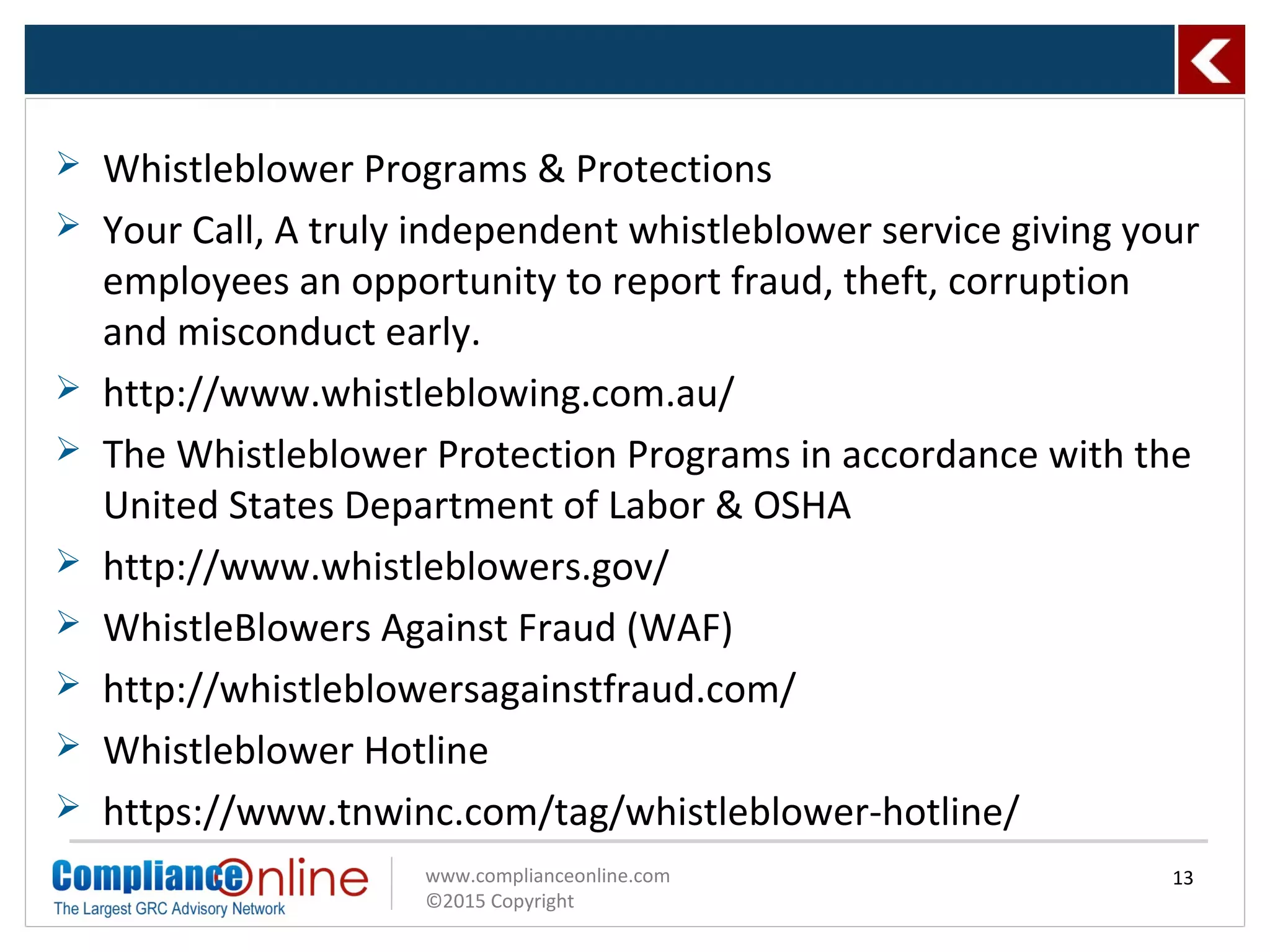www.complianceonline.com
©2015 Copyright
 Whistleblower Programs & Protections
 Your Call, A truly independent whistleblower service giving your
employees an opportunity to report fraud, theft, corruption
and misconduct early.
 http://www.whistleblowing.com.au/
 The Whistleblower Protection Programs in accordance with the
United States Department of Labor & OSHA
 http://www.whistleblowers.gov/
 WhistleBlowers Against Fraud (WAF)
 http://whistleblowersagainstfraud.com/
 Whistleblower Hotline
 https://www.tnwinc.com/tag/whistleblower-hotline/
13
 