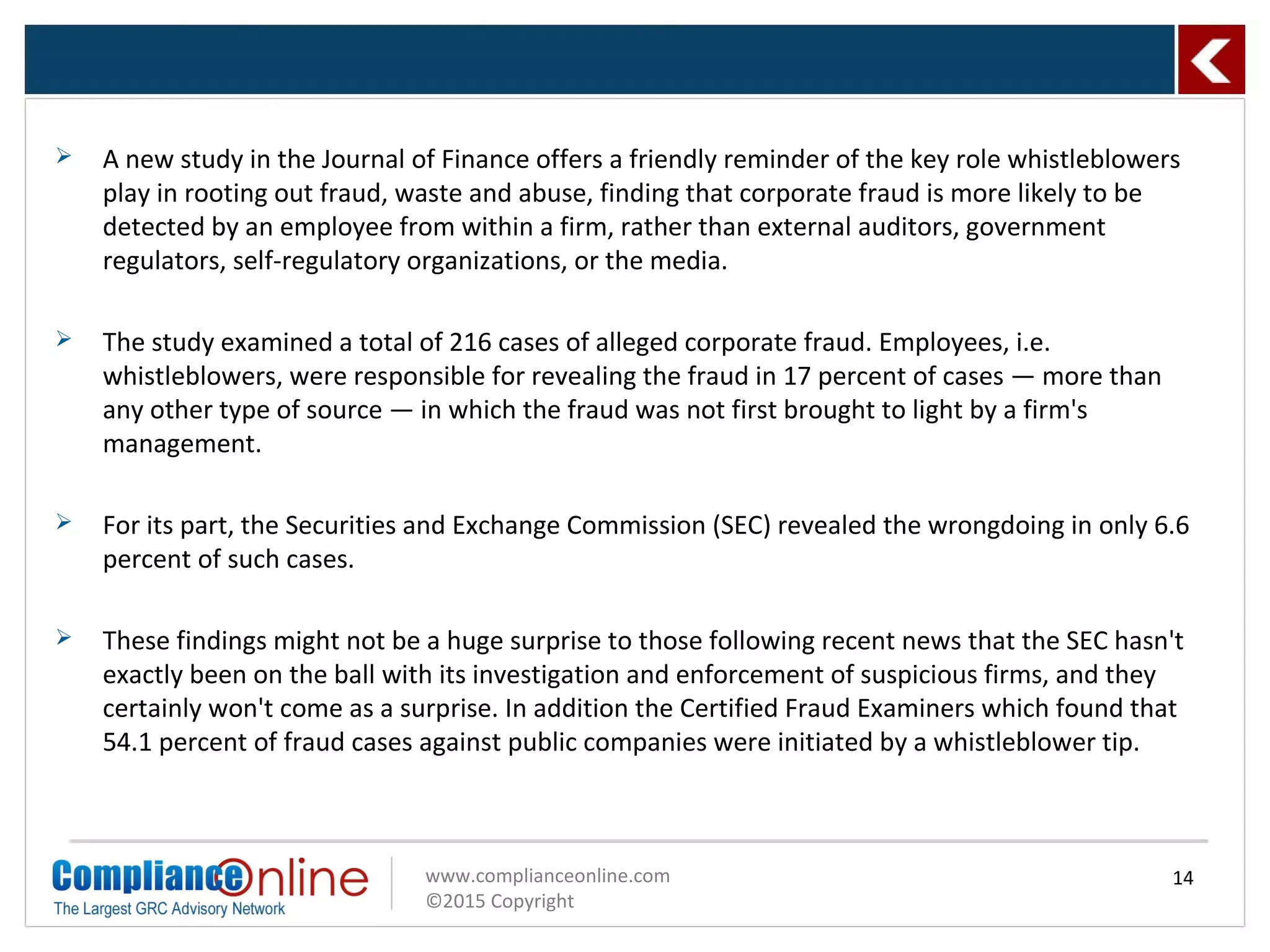 www.complianceonline.com
©2015 Copyright
 A new study in the Journal of Finance offers a friendly reminder of the key role whistleblowers
play in rooting out fraud, waste and abuse, finding that corporate fraud is more likely to be
detected by an employee from within a firm, rather than external auditors, government
regulators, self-regulatory organizations, or the media.
 The study examined a total of 216 cases of alleged corporate fraud. Employees, i.e.
whistleblowers, were responsible for revealing the fraud in 17 percent of cases — more than
any other type of source — in which the fraud was not first brought to light by a firm's
management.
 For its part, the Securities and Exchange Commission (SEC) revealed the wrongdoing in only 6.6
percent of such cases.
 These findings might not be a huge surprise to those following recent news that the SEC hasn't
exactly been on the ball with its investigation and enforcement of suspicious firms, and they
certainly won't come as a surprise. In addition the Certified Fraud Examiners which found that
54.1 percent of fraud cases against public companies were initiated by a whistleblower tip.
14
 