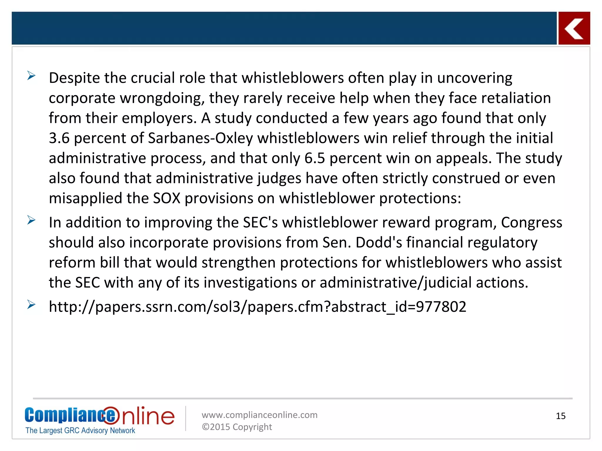 www.complianceonline.com
©2015 Copyright
15
 Despite the crucial role that whistleblowers often play in uncovering
corporate wrongdoing, they rarely receive help when they face retaliation
from their employers. A study conducted a few years ago found that only
3.6 percent of Sarbanes-Oxley whistleblowers win relief through the initial
administrative process, and that only 6.5 percent win on appeals. The study
also found that administrative judges have often strictly construed or even
misapplied the SOX provisions on whistleblower protections:
 In addition to improving the SEC's whistleblower reward program, Congress
should also incorporate provisions from Sen. Dodd's financial regulatory
reform bill that would strengthen protections for whistleblowers who assist
the SEC with any of its investigations or administrative/judicial actions.
 http://papers.ssrn.com/sol3/papers.cfm?abstract_id=977802
 
