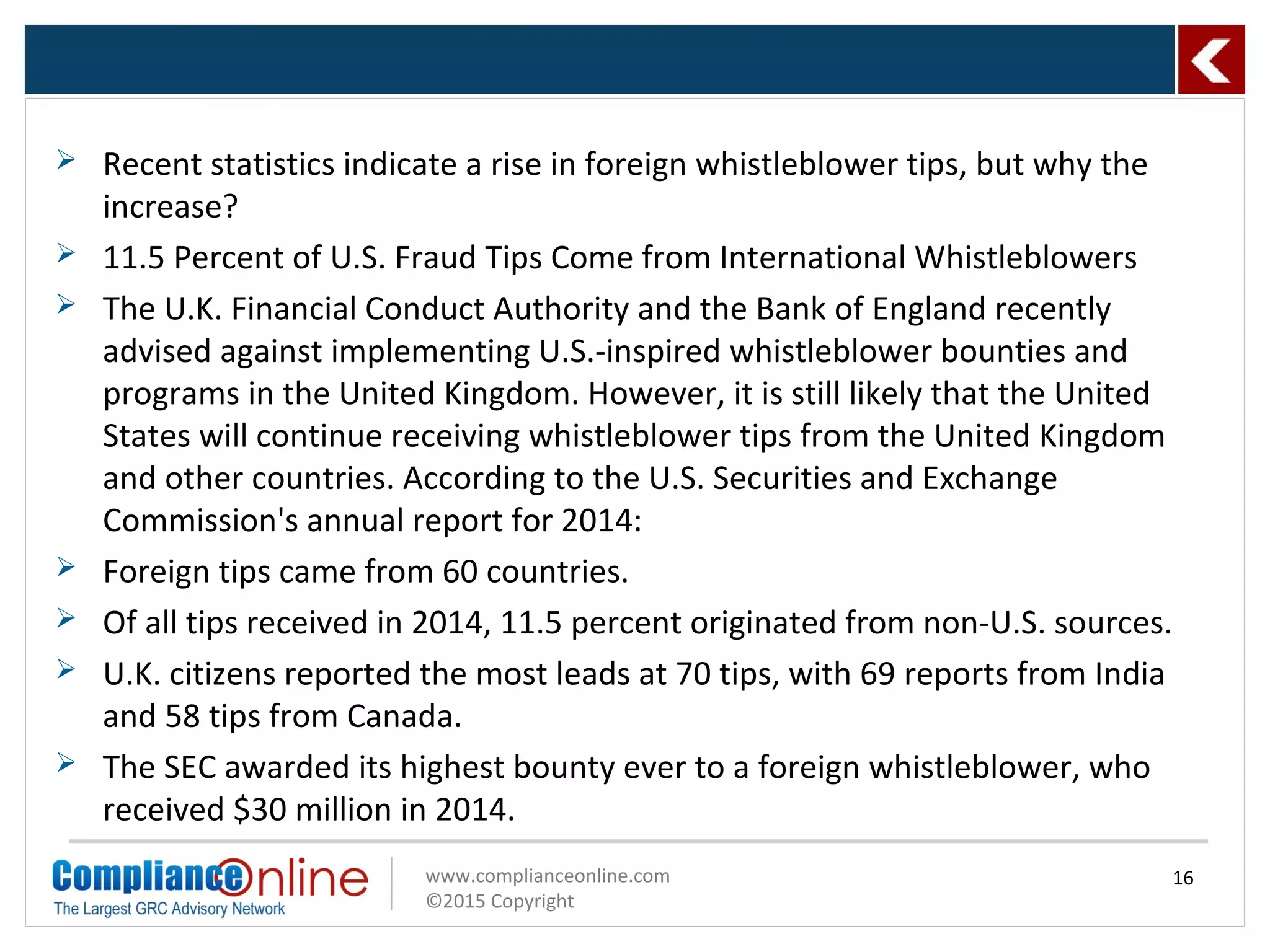 www.complianceonline.com
©2015 Copyright
16
 Recent statistics indicate a rise in foreign whistleblower tips, but why the
increase?
 11.5 Percent of U.S. Fraud Tips Come from International Whistleblowers
 The U.K. Financial Conduct Authority and the Bank of England recently
advised against implementing U.S.-inspired whistleblower bounties and
programs in the United Kingdom. However, it is still likely that the United
States will continue receiving whistleblower tips from the United Kingdom
and other countries. According to the U.S. Securities and Exchange
Commission's annual report for 2014:
 Foreign tips came from 60 countries.
 Of all tips received in 2014, 11.5 percent originated from non-U.S. sources.
 U.K. citizens reported the most leads at 70 tips, with 69 reports from India
and 58 tips from Canada.
 The SEC awarded its highest bounty ever to a foreign whistleblower, who
received $30 million in 2014.
 