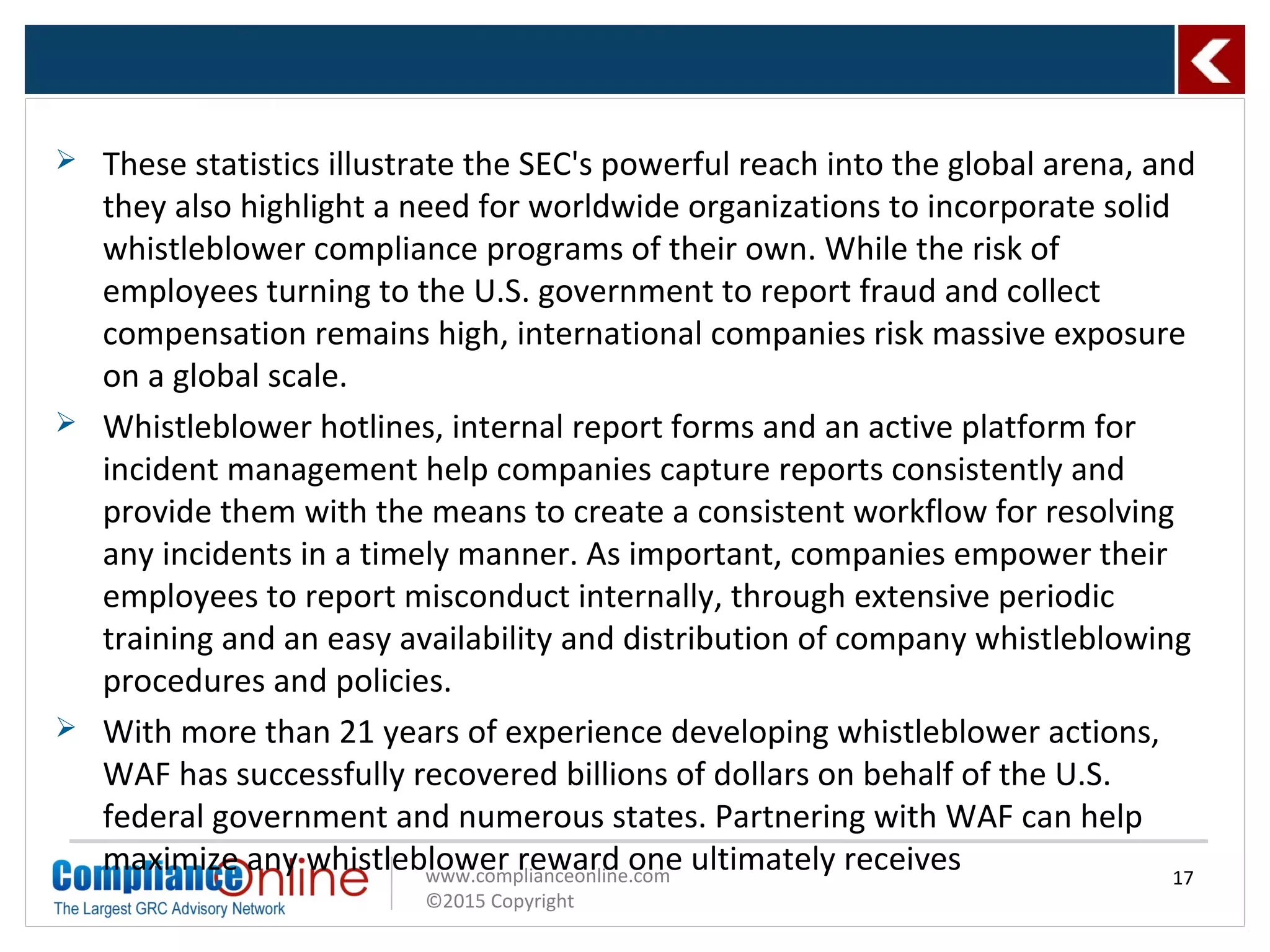 www.complianceonline.com
©2015 Copyright
 These statistics illustrate the SEC's powerful reach into the global arena, and
they also highlight a need for worldwide organizations to incorporate solid
whistleblower compliance programs of their own. While the risk of
employees turning to the U.S. government to report fraud and collect
compensation remains high, international companies risk massive exposure
on a global scale.
 Whistleblower hotlines, internal report forms and an active platform for
incident management help companies capture reports consistently and
provide them with the means to create a consistent workflow for resolving
any incidents in a timely manner. As important, companies empower their
employees to report misconduct internally, through extensive periodic
training and an easy availability and distribution of company whistleblowing
procedures and policies.
 With more than 21 years of experience developing whistleblower actions,
WAF has successfully recovered billions of dollars on behalf of the U.S.
federal government and numerous states. Partnering with WAF can help
maximize any whistleblower reward one ultimately receives 17
 