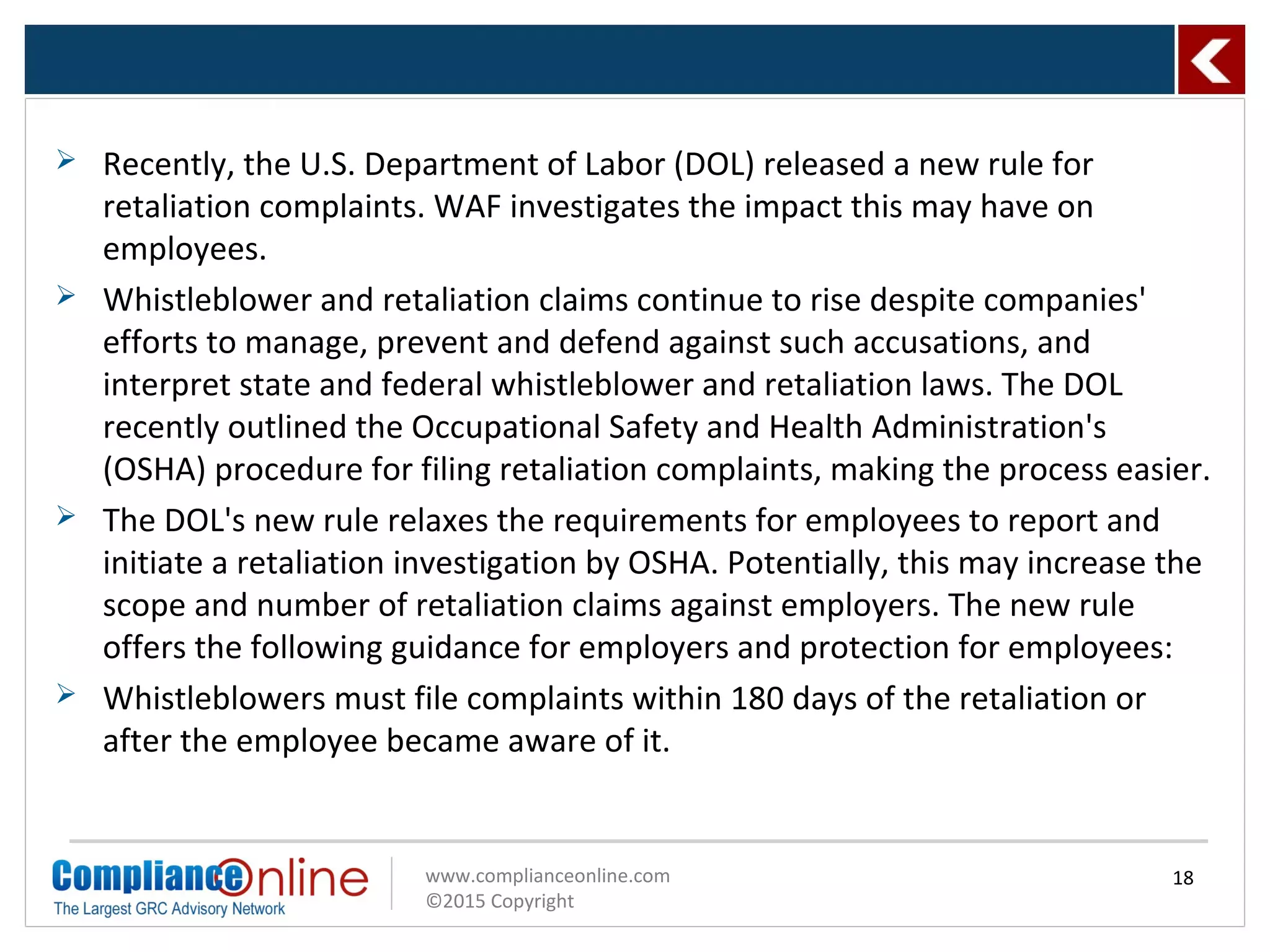 www.complianceonline.com
©2015 Copyright
 Recently, the U.S. Department of Labor (DOL) released a new rule for
retaliation complaints. WAF investigates the impact this may have on
employees.
 Whistleblower and retaliation claims continue to rise despite companies'
efforts to manage, prevent and defend against such accusations, and
interpret state and federal whistleblower and retaliation laws. The DOL
recently outlined the Occupational Safety and Health Administration's
(OSHA) procedure for filing retaliation complaints, making the process easier.
 The DOL's new rule relaxes the requirements for employees to report and
initiate a retaliation investigation by OSHA. Potentially, this may increase the
scope and number of retaliation claims against employers. The new rule
offers the following guidance for employers and protection for employees:
 Whistleblowers must file complaints within 180 days of the retaliation or
after the employee became aware of it.
18
 