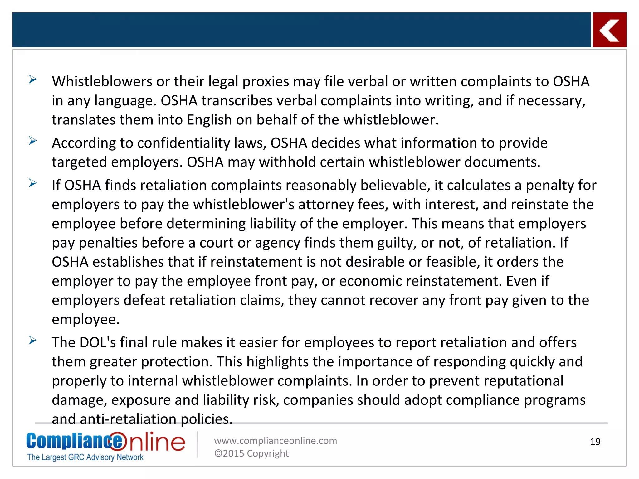 www.complianceonline.com
©2015 Copyright
 Whistleblowers or their legal proxies may file verbal or written complaints to OSHA
in any language. OSHA transcribes verbal complaints into writing, and if necessary,
translates them into English on behalf of the whistleblower.
 According to confidentiality laws, OSHA decides what information to provide
targeted employers. OSHA may withhold certain whistleblower documents.
 If OSHA finds retaliation complaints reasonably believable, it calculates a penalty for
employers to pay the whistleblower's attorney fees, with interest, and reinstate the
employee before determining liability of the employer. This means that employers
pay penalties before a court or agency finds them guilty, or not, of retaliation. If
OSHA establishes that if reinstatement is not desirable or feasible, it orders the
employer to pay the employee front pay, or economic reinstatement. Even if
employers defeat retaliation claims, they cannot recover any front pay given to the
employee.
 The DOL's final rule makes it easier for employees to report retaliation and offers
them greater protection. This highlights the importance of responding quickly and
properly to internal whistleblower complaints. In order to prevent reputational
damage, exposure and liability risk, companies should adopt compliance programs
and anti-retaliation policies.
19
 