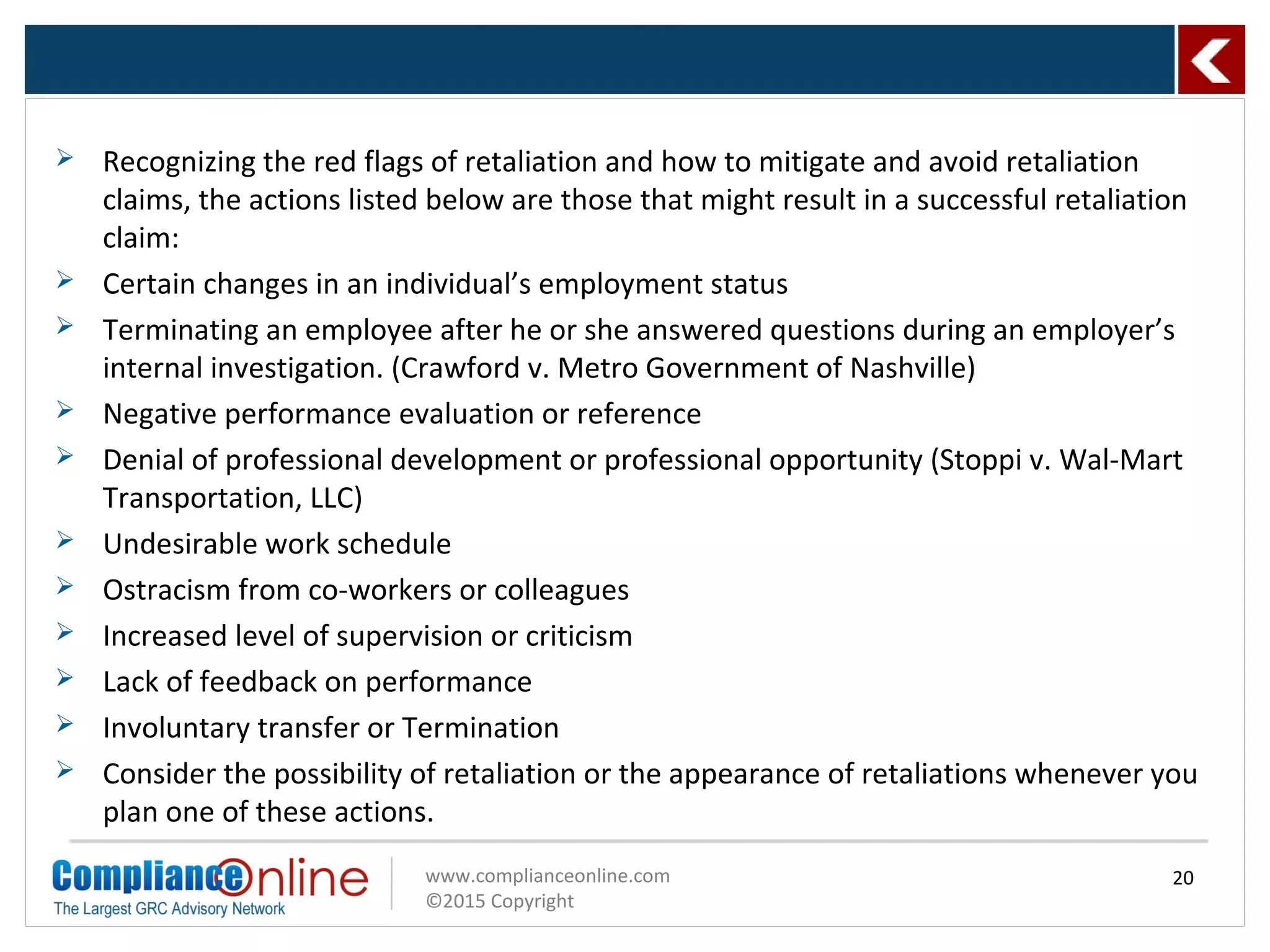 www.complianceonline.com
©2015 Copyright
 Recognizing the red flags of retaliation and how to mitigate and avoid retaliation
claims, the actions listed below are those that might result in a successful retaliation
claim:
 Certain changes in an individual’s employment status
 Terminating an employee after he or she answered questions during an employer’s
internal investigation. (Crawford v. Metro Government of Nashville)
 Negative performance evaluation or reference
 Denial of professional development or professional opportunity (Stoppi v. Wal-Mart
Transportation, LLC)
 Undesirable work schedule
 Ostracism from co-workers or colleagues
 Increased level of supervision or criticism
 Lack of feedback on performance
 Involuntary transfer or Termination
 Consider the possibility of retaliation or the appearance of retaliations whenever you
plan one of these actions.
20
 