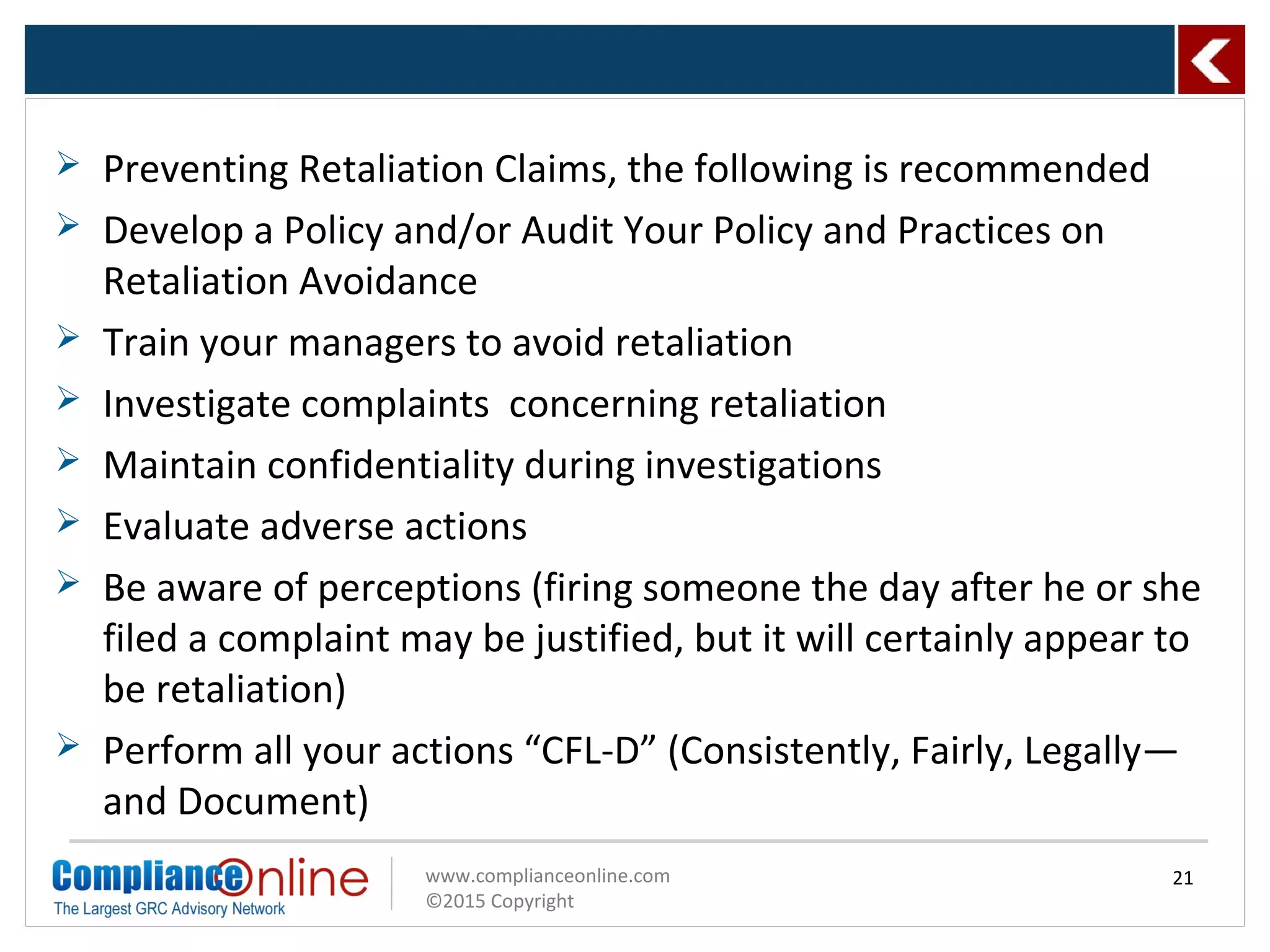 www.complianceonline.com
©2015 Copyright
 Preventing Retaliation Claims, the following is recommended
 Develop a Policy and/or Audit Your Policy and Practices on
Retaliation Avoidance
 Train your managers to avoid retaliation
 Investigate complaints concerning retaliation
 Maintain confidentiality during investigations
 Evaluate adverse actions
 Be aware of perceptions (firing someone the day after he or she
filed a complaint may be justified, but it will certainly appear to
be retaliation)
 Perform all your actions “CFL-D” (Consistently, Fairly, Legally—
and Document)
21
 