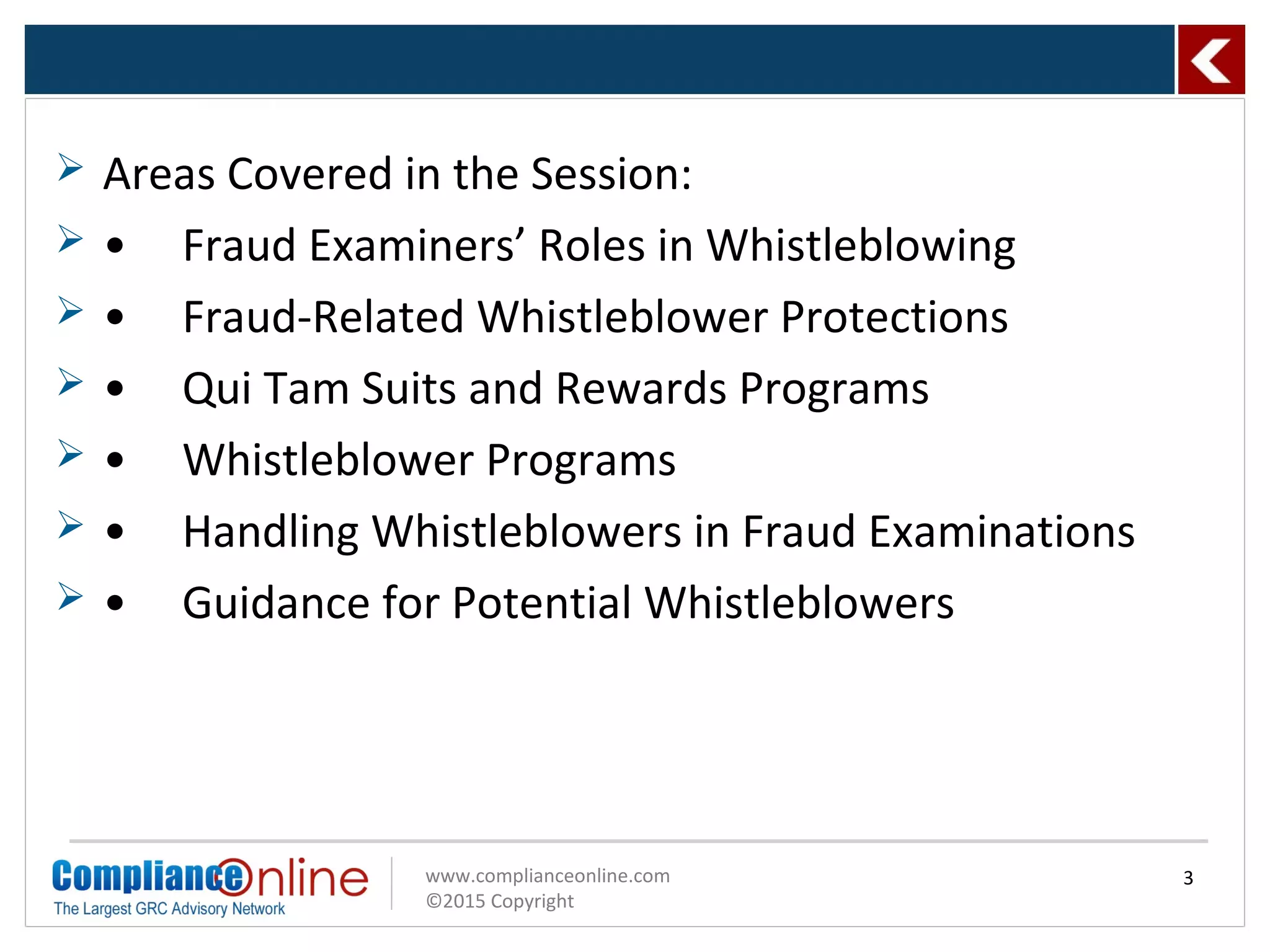 www.complianceonline.com
©2015 Copyright
 Areas Covered in the Session:
 • Fraud Examiners’ Roles in Whistleblowing
 • Fraud-Related Whistleblower Protections
 • Qui Tam Suits and Rewards Programs
 • Whistleblower Programs
 • Handling Whistleblowers in Fraud Examinations
 • Guidance for Potential Whistleblowers
3
 