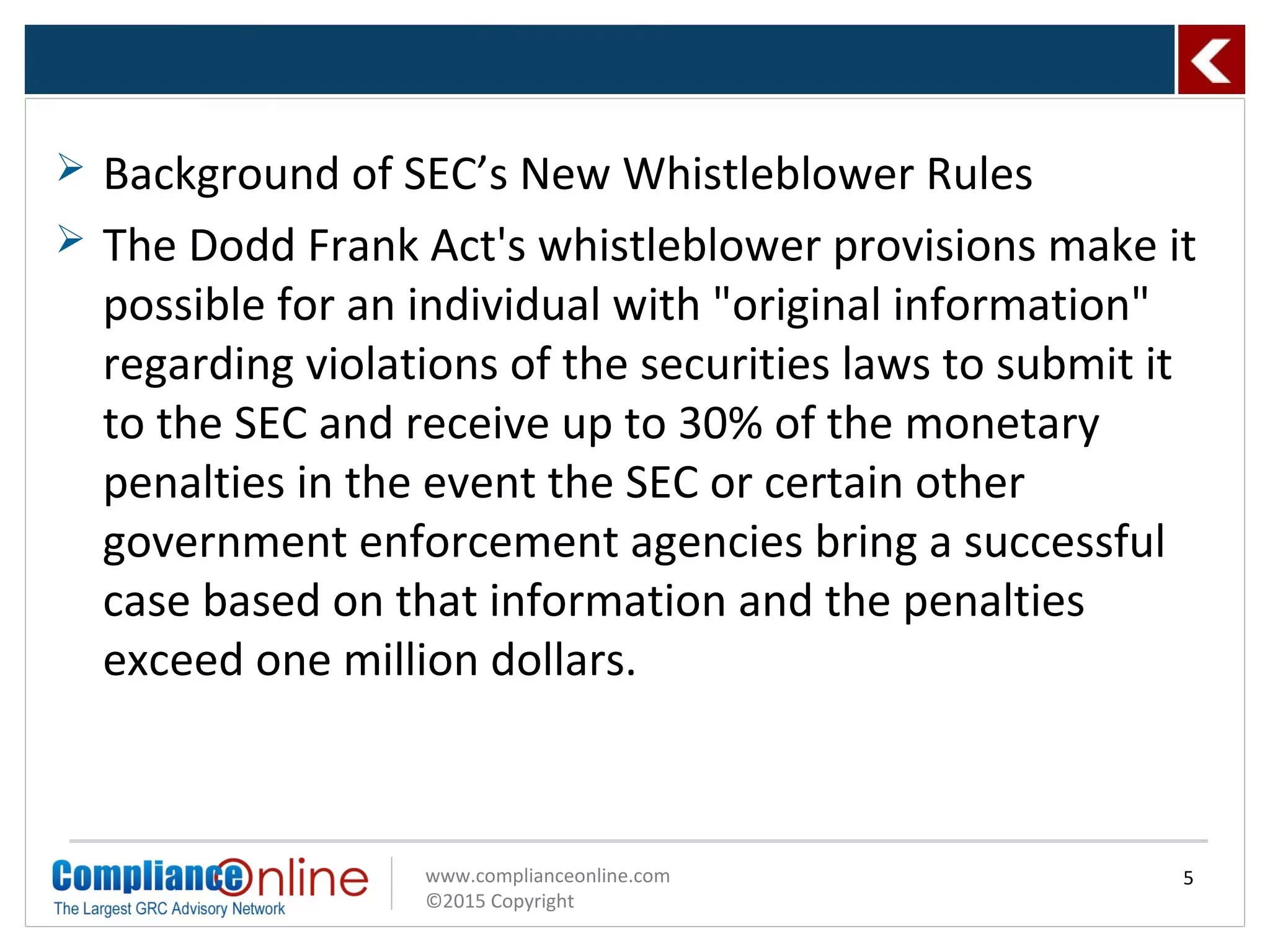 www.complianceonline.com
©2015 Copyright
 Background of SEC’s New Whistleblower Rules
 The Dodd Frank Act's whistleblower provisions make it
possible for an individual with "original information"
regarding violations of the securities laws to submit it
to the SEC and receive up to 30% of the monetary
penalties in the event the SEC or certain other
government enforcement agencies bring a successful
case based on that information and the penalties
exceed one million dollars.
5
 