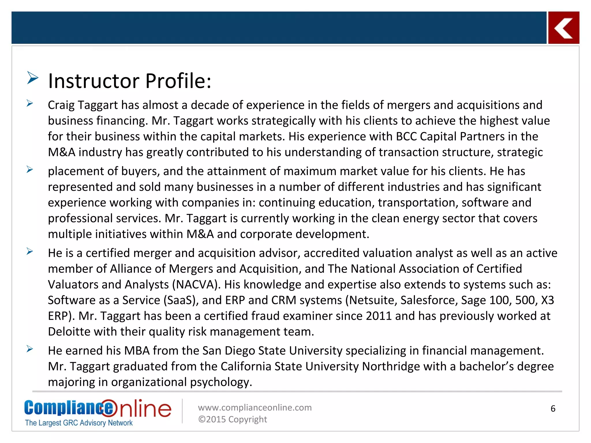 www.complianceonline.com
©2015 Copyright
 Instructor Profile:
 Craig Taggart has almost a decade of experience in the fields of mergers and acquisitions and
business financing. Mr. Taggart works strategically with his clients to achieve the highest value
for their business within the capital markets. His experience with BCC Capital Partners in the
M&A industry has greatly contributed to his understanding of transaction structure, strategic
 placement of buyers, and the attainment of maximum market value for his clients. He has
represented and sold many businesses in a number of different industries and has significant
experience working with companies in: continuing education, transportation, software and
professional services. Mr. Taggart is currently working in the clean energy sector that covers
multiple initiatives within M&A and corporate development.
 He is a certified merger and acquisition advisor, accredited valuation analyst as well as an active
member of Alliance of Mergers and Acquisition, and The National Association of Certified
Valuators and Analysts (NACVA). His knowledge and expertise also extends to systems such as:
Software as a Service (SaaS), and ERP and CRM systems (Netsuite, Salesforce, Sage 100, 500, X3
ERP). Mr. Taggart has been a certified fraud examiner since 2011 and has previously worked at
Deloitte with their quality risk management team.
 He earned his MBA from the San Diego State University specializing in financial management.
Mr. Taggart graduated from the California State University Northridge with a bachelor’s degree
majoring in organizational psychology.
6
 