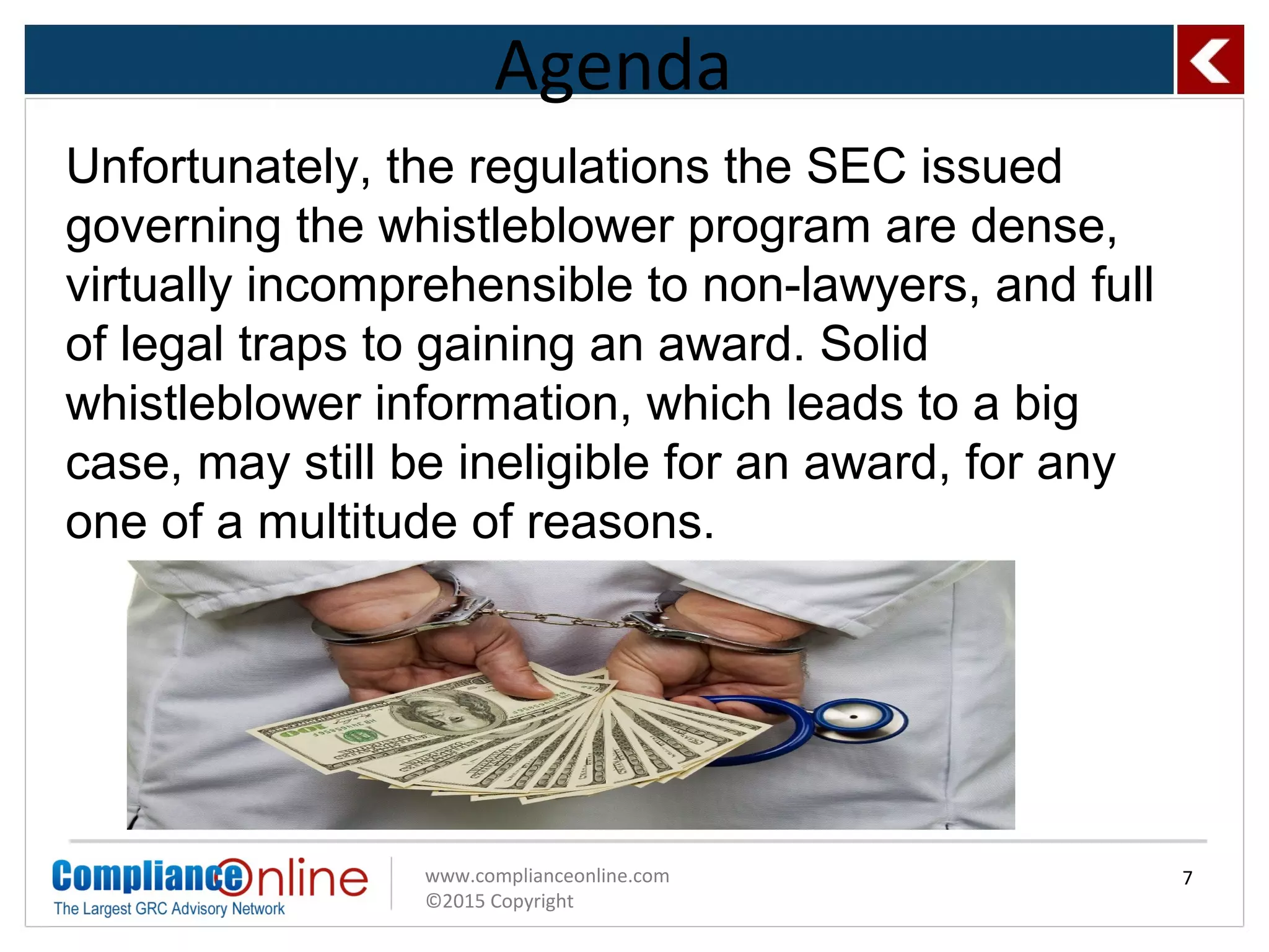 www.complianceonline.com
©2015 Copyright
Agenda
7
Unfortunately, the regulations the SEC issued
governing the whistleblower program are dense,
virtually incomprehensible to non-lawyers, and full
of legal traps to gaining an award. Solid
whistleblower information, which leads to a big
case, may still be ineligible for an award, for any
one of a multitude of reasons.
 