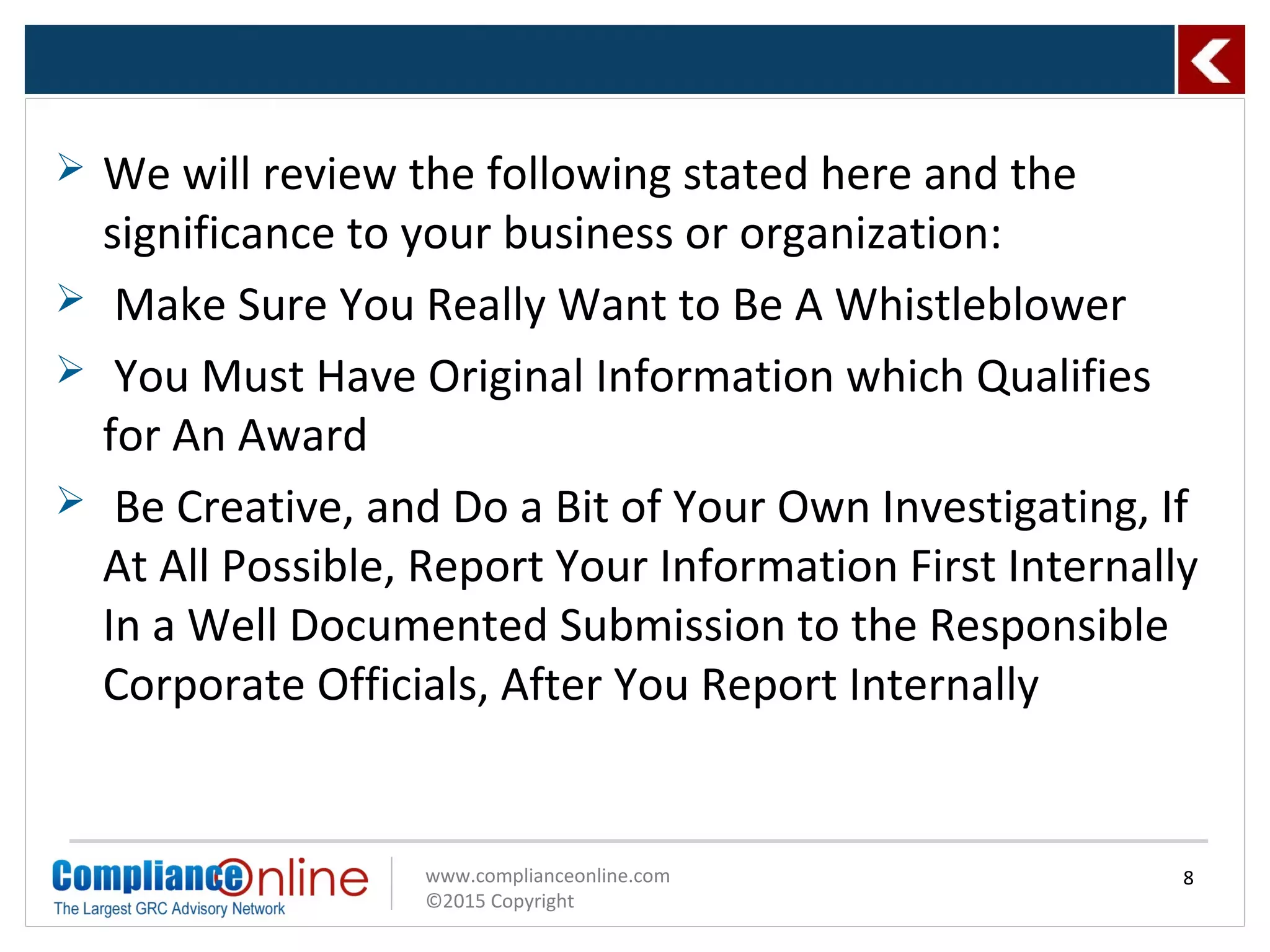 www.complianceonline.com
©2015 Copyright
 We will review the following stated here and the
significance to your business or organization:
 Make Sure You Really Want to Be A Whistleblower
 You Must Have Original Information which Qualifies
for An Award
 Be Creative, and Do a Bit of Your Own Investigating, If
At All Possible, Report Your Information First Internally
In a Well Documented Submission to the Responsible
Corporate Officials, After You Report Internally
8
 
