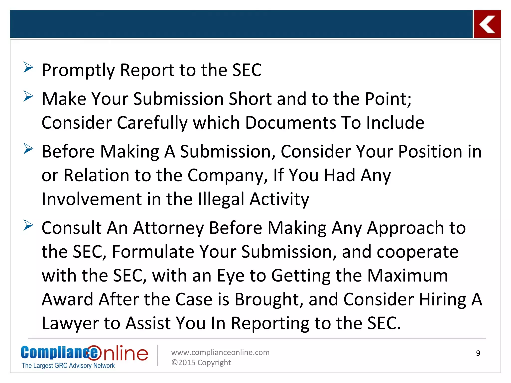 www.complianceonline.com
©2015 Copyright
 Promptly Report to the SEC
 Make Your Submission Short and to the Point;
Consider Carefully which Documents To Include
 Before Making A Submission, Consider Your Position in
or Relation to the Company, If You Had Any
Involvement in the Illegal Activity
 Consult An Attorney Before Making Any Approach to
the SEC, Formulate Your Submission, and cooperate
with the SEC, with an Eye to Getting the Maximum
Award After the Case is Brought, and Consider Hiring A
Lawyer to Assist You In Reporting to the SEC.
9
 