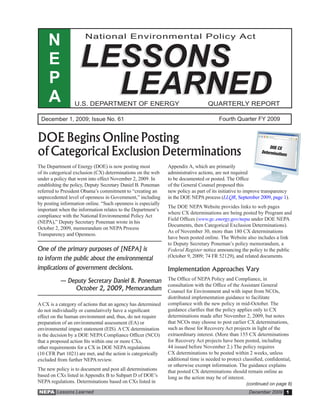 N                National Environmental Policy Act


     E             LESSONS
     P
     A               LEARNED
                 U.S. DEPARTMENT OF ENERGY                                        QUARTERLY REPORT

 December 1, 2009; Issue No. 61                                                        Fourth Quarter FY 2009


DOE Begins Online Posting
of Categorical Exclusion Determinations
The Department of Energy (DOE) is now posting most            Appendix A, which are primarily
of its categorical exclusion (CX) determinations on the web   administrative actions, are not required
under a policy that went into effect November 2, 2009. In     to be documented or posted. The Office
establishing the policy, Deputy Secretary Daniel B. Poneman   of the General Counsel proposed this
referred to President Obama’s commitment to “creating an      new policy as part of its initiative to improve transparency
unprecedented level of openness in Government,” including     in the DOE NEPA process (LLQR, September 2009, page 1).
by posting information online. “Such openness is especially
                                                              The DOE NEPA Website provides links to web pages
important when the information relates to the Department’s
                                                              where CX determinations are being posted by Program and
compliance with the National Environmental Policy Act
                                                              Field Offices (www.gc.energy.gov/nepa under DOE NEPA
(NEPA),” Deputy Secretary Poneman wrote in his
                                                              Documents, then Categorical Exclusion Determinations).
October 2, 2009, memorandum on NEPA Process
                                                              As of November 30, more than 180 CX determinations
Transparency and Openness.
                                                              have been posted online. The Website also includes a link
                                                              to Deputy Secretary Poneman’s policy memorandum, a
One of the primary purposes of [NEPA] is                      Federal Register notice announcing the policy to the public
                                                              (October 9, 2009; 74 FR 52129), and related documents.
to inform the public about the environmental
implications of government decisions.                         Implementation Approaches Vary
          — Deputy Secretary Daniel B. Poneman                The Office of NEPA Policy and Compliance, in
                                                              consultation with the Office of the Assistant General
              October 2, 2009, Memorandum                     Counsel for Environment and with input from NCOs,
                                                              distributed implementation guidance to facilitate
A CX is a category of actions that an agency has determined   compliance with the new policy in mid-October. The
do not individually or cumulatively have a significant        guidance clarifies that the policy applies only to CX
effect on the human environment and, thus, do not require     determinations made after November 2, 2009, but notes
preparation of an environmental assessment (EA) or            that NCOs may choose to post earlier CX determinations,
environmental impact statement (EIS). A CX determination      such as those for Recovery Act projects in light of the
is the decision by a DOE NEPA Compliance Officer (NCO)        extraordinary interest. (More than 155 CX determinations
that a proposed action fits within one or more CXs,           for Recovery Act projects have been posted, including
other requirements for a CX in DOE NEPA regulations           44 issued before November 2.) The policy requires
(10 CFR Part 1021) are met, and the action is categorically   CX determinations to be posted within 2 weeks, unless
excluded from further NEPA review.                            additional time is needed to protect classified, confidential,
                                                              or otherwise exempt information. The guidance explains
The new policy is to document and post all determinations     that posted CX determinations should remain online as
based on CXs listed in Appendix B to Subpart D of DOE’s       long as the action may be of interest.
NEPA regulations. Determinations based on CXs listed in                                              (continued on page 8)
NEPA Lessons Learned                                                                                  December 2009 1
 
