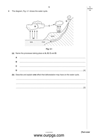 5
5125/04/O/N/03
4 The diagram, Fig. 4.1 shows the water cycle.
Fig. 4.1
(a) Name the processes taking place at A, B, C and D.
A ...................................................................................................................................
B ...................................................................................................................................
C ...................................................................................................................................
D ...............................................................................................................................[4]
(b) Describe and explain one effect that deforestation may have on the water cycle.
..........................................................................................................................................
..........................................................................................................................................
......................................................................................................................................[2]
land
riversea
A
B C
D
[Turn over
For
Examiner’s
Use
www.ourpgs.com
 