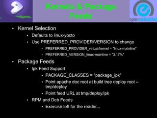 Kernels & Package
Feeds
• Kernel Selection
• Defaults to linux-yocto
• Use PREFERRED_PROVIDER/VERSION to change
• PREFERRED_PROVIDER_virtual/kernel = "linux-mainline"
• PREFERRED_VERSION_linux-mainline = "3.17%"
• Package Feeds
• Ipk Feed Support
• PACKAGE_CLASSES = "package_ipk"
• Point apache doc root at build tree deploy root –
tmp/deploy
• Point feed URL at tmp/deploy/ipk
• RPM and Deb Feeds
• Exercise left for the reader...
 