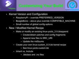 Customizing Your Build
• Kernel Version and Configuration
• RaspberryPi – override PREFERRED_VERSION
• BeagleBone – above plus override COMPATIBLE_MACHINE
• Small number of global config options
• New / Modified Kernel Recipe
• Make or modify an existing linux-yocto_3.X.bbappend
• Create/obtain patches and config fragments
• Append new files to SRC_URI
• Update the md5sums
• Create your own linux-custom_X.X.bb kernel recipe
• See linux-yocto-custom.bb
• Inherit vs. Include
• .bbclass and .inc files
 