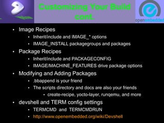Customizing Your Build
cont.
• Image Recipes
• Inherit/include and IMAGE_* options
• IMAGE_INSTALL packagegroups and packages
• Package Recipes
• Inherit/include and PACKAGECONFIG
• IMAGE/MACHINE_FEATURES drive package options
• Modifying and Adding Packages
• .bbappend is your friend
• The scripts directory and docs are also your friends
• create-recipe, yocto-layer, runqemu, and more
• devshell and TERM config settings
• TERMCMD and TERMCMDRUN
• http://www.openembedded.org/wiki/Devshell
 