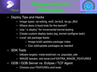Deployment and
Debugging
• Deploy Tips and Hacks
• Image types: rpi-sdimg, ext3, tar.bz2, tar.gz, jffs2
• Where does U-boot look for the kernel?
• Use “-c deploy” for incremental kernel testing
• Create custom deploy tasks (eg, kernel configme task)
• Local .ipk package feeds
• Image build updates package index
• Can add/update packages as needed
• SDK Tools
• bitbake targets: meta-toolchain vs. populate_sdk
• IMAGE tweaks: see local.conf EXTRA_IMAGE_FEATURES
• GDB / GDB Server vs. Eclipse / TCF Agent
• Choose your FEATUREs and tools
 
