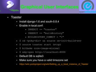Graphical User Interfaces
• Toaster
• Install django-1.6 and south-0.8.4
• Enable in local.conf:
• INHERIT += "toaster"
• INHERIT += "buildhistory"
• BUILDHISTORY_COMMIT = "1"
• $ cd <poky-dir> && source oe-init-build-env
• $ source toaster start (stop)
• $ bitbake core-image-minimal
• $ xdg-open http://localhost:8000
• Default DB is sqlite3
• Make sure you have a valid timezone set
• https://wiki.yoctoproject.org/wiki/Setting_up_a_local_instance_of_Toaster
 