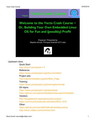Yocto Crash Course
Steve Arnold <sarnold@vctlabs.com> 1
03/02/2016
Yocto Crash Course
Prepared / Presented by
Stephen Arnold, Principal Scientist VCT Labs
Welcome to the Yocto Crash Course –
Or, Building Your Own Embedded Linux
OS for Fun and (possibly) Profit
Upstream docs:
Quick Start:
http://tinyurl.com/yocto-1-7
Reference:
https://www.yoctoproject.org/documentation
Project wiki:
http://openembedded.org/wiki/Main_Page
Training:
https://www.yoctoproject.org/training/kernel-lab
Git repos:
https://www.yoctoproject.org/downloads
https://github.com/openembedded/meta-openembedded
Vendors:
http://beagleboard.org/project/yocto-project/
https://community.freescale.com/docs/DOC-1616
Other:
https://github.com/sarnold/meta-alt-desktop-extras
http://www.vctlabs.com/archives.html
 