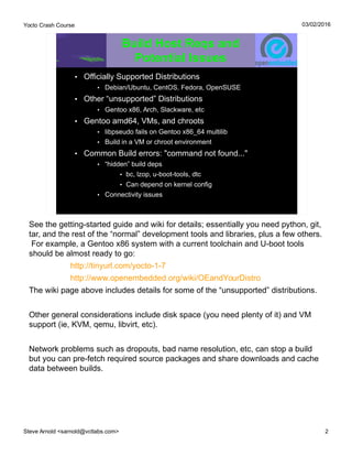 Yocto Crash Course
Steve Arnold <sarnold@vctlabs.com> 2
03/02/2016
Build Host Reqs and
Potential Issues
• Officially Supported Distributions
• Debian/Ubuntu, CentOS, Fedora, OpenSUSE
• Other “unsupported” Distributions
• Gentoo x86, Arch, Slackware, etc
• Gentoo amd64, VMs, and chroots
• libpseudo fails on Gentoo x86_64 multilib
• Build in a VM or chroot environment
• Common Build errors: "command not found..."
• “hidden” build deps
• bc, lzop, u-boot-tools, dtc
• Can depend on kernel config
• Connectivity issues
See the getting-started guide and wiki for details; essentially you need python, git,
tar, and the rest of the “normal” development tools and libraries, plus a few others.
For example, a Gentoo x86 system with a current toolchain and U-boot tools
should be almost ready to go:
http://tinyurl.com/yocto-1-7
http://www.openembedded.org/wiki/OEandYourDistro
The wiki page above includes details for some of the “unsupported” distributions.
Other general considerations include disk space (you need plenty of it) and VM
support (ie, KVM, qemu, libvirt, etc).
Network problems such as dropouts, bad name resolution, etc, can stop a build
but you can pre-fetch required source packages and share downloads and cache
data between builds.
 
