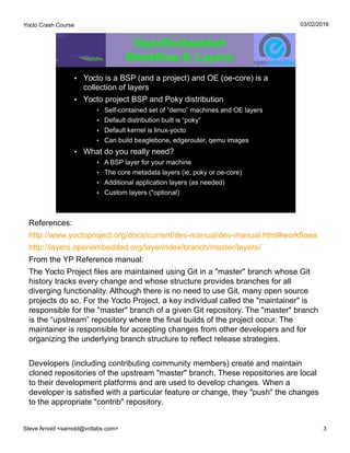 Yocto Crash Course
Steve Arnold <sarnold@vctlabs.com> 3
03/02/2016
OpenEmbedded
Workflow & Layers
• Yocto is a BSP (and a project) and OE (oe-core) is a
collection of layers
• Yocto project BSP and Poky distribution
• Self-contained set of “demo” machines and OE layers
• Default distribution built is “poky”
• Default kernel is linux-yocto
• Can build beaglebone, edgerouter, qemu images
• What do you really need?
• A BSP layer for your machine
• The core metadata layers (ie, poky or oe-core)
• Additional application layers (as needed)
• Custom layers (*optional)
References:
http://www.yoctoproject.org/docs/current/dev-manual/dev-manual.html#workflows
http://layers.openembedded.org/layerindex/branch/master/layers/
From the YP Reference manual:
The Yocto Project files are maintained using Git in a "master" branch whose Git
history tracks every change and whose structure provides branches for all
diverging functionality. Although there is no need to use Git, many open source
projects do so. For the Yocto Project, a key individual called the "maintainer" is
responsible for the "master" branch of a given Git repository. The "master" branch
is the “upstream” repository where the final builds of the project occur. The
maintainer is responsible for accepting changes from other developers and for
organizing the underlying branch structure to reflect release strategies.
Developers (including contributing community members) create and maintain
cloned repositories of the upstream "master" branch. These repositories are local
to their development platforms and are used to develop changes. When a
developer is satisfied with a particular feature or change, they "push" the changes
to the appropriate "contrib" repository.
 