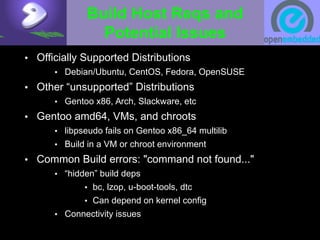 Build Host Reqs and
Potential Issues
• Officially Supported Distributions
• Debian/Ubuntu, CentOS, Fedora, OpenSUSE
• Other “unsupported” Distributions
• Gentoo x86, Arch, Slackware, etc
• Gentoo amd64, VMs, and chroots
• libpseudo fails on Gentoo x86_64 multilib
• Build in a VM or chroot environment
• Common Build errors: "command not found..."
• “hidden” build deps
• bc, lzop, u-boot-tools, dtc
• Can depend on kernel config
• Connectivity issues
 