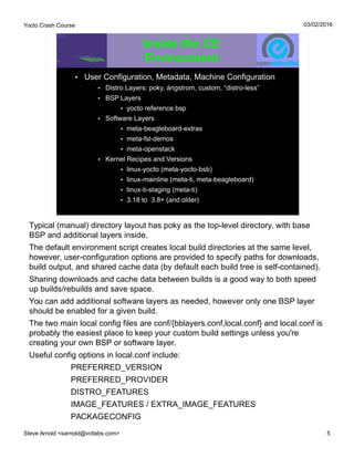 Yocto Crash Course
Steve Arnold <sarnold@vctlabs.com> 5
03/02/2016
Inside the OE
Environment
• User Configuration, Metadata, Machine Configuration
• Distro Layers: poky, ångstrom, custom, “distro-less”
• BSP Layers
• yocto reference bsp
• Software Layers
• meta-beagleboard-extras
• meta-fsl-demos
• meta-openstack
• Kernel Recipes and Versions
• linux-yocto (meta-yocto-bsb)
• linux-mainline (meta-ti, meta-beagleboard)
• linux-ti-staging (meta-ti)
• 3.18 to 3.8+ (and older)
Typical (manual) directory layout has poky as the top-level directory, with base
BSP and additional layers inside.
The default environment script creates local build directories at the same level,
however, user-configuration options are provided to specify paths for downloads,
build output, and shared cache data (by default each build tree is self-contained).
Sharing downloads and cache data between builds is a good way to both speed
up builds/rebuilds and save space.
You can add additional software layers as needed, however only one BSP layer
should be enabled for a given build.
The two main local config files are conf/{bblayers.conf,local.conf} and local.conf is
probably the easiest place to keep your custom build settings unless you're
creating your own BSP or software layer.
Useful config options in local.conf include:
PREFERRED_VERSION
PREFERRED_PROVIDER
DISTRO_FEATURES
IMAGE_FEATURES / EXTRA_IMAGE_FEATURES
PACKAGECONFIG
 