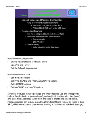 Yocto Crash Course
Steve Arnold <sarnold@vctlabs.com> 6
03/02/2016
Inside the OE
Environment cont.
• Image Features and Package Configuration
• Grep is your friend / read the comments
• IMAGE/EXTRA_IMAGE_FEATURES
• PACKAGECONFIG (sort of like USE flags)
• Recipes and Sources
• File Types (recipes, bbclass, includes, configs)
• Upstream Releases/Repos, Local Projects
• Source tarballs
• git/svn/hg/cvs
• Source Mirror(s)
• Make a local mirror for downloads
build-foo/conf/bblayers.conf
● Enable new metadata (software) layers
● Specify a BSP layer
● Set the full path to poky root
build-foo/conf/local.conf
● Set INHERIT options
● Set PKG_CLASS and PACKAGECONFIG options
● Set LICENSE options
● Set MACHINE and IMAGE options
Metadata file types include package and image recipes (.bb and .bbappend),
include files for both recipes and configuration (.inc), configuration files (.conf),
and class files (.bbclass). All of them are used to create and extend layers.
Package recipes can include everything from local files to remote git repos in their
SRC_URIs (some control over remote fetching is provided via MIRROR settings).
 