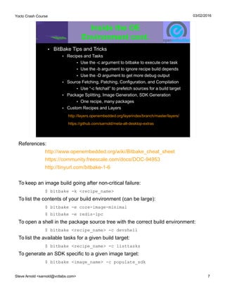 Yocto Crash Course
Steve Arnold <sarnold@vctlabs.com> 7
03/02/2016
Inside the OE
Environment cont.
• BitBake Tips and Tricks
• Recipes and Tasks
• Use the -c argument to bitbake to execute one task
• Use the -b argument to ignore recipe build depends
• Use the -D argument to get more debug output
• Source Fetching, Patching, Configuration, and Compilation
• Use “-c fetchall” to prefetch sources for a build target
• Package Splitting, Image Generation, SDK Generation
• One recipe, many packages
• Custom Recipes and Layers
http://layers.openembedded.org/layerindex/branch/master/layers/
https://github.com/sarnold/meta-alt-desktop-extras
References:
http://www.openembedded.org/wiki/Bitbake_cheat_sheet
https://community.freescale.com/docs/DOC-94953
http://tinyurl.com/bitbake-1-6
To keep an image build going after non-critical failure:
$ bitbake -k <recipe_name>
To list the contents of your build environment (can be large):
$ bitbake -e core-image-minimal
$ bitbake -e redis-ipc
To open a shell in the package source tree with the correct build environment:
$ bitbake <recipe_name> -c devshell
To list the available tasks for a given build target:
$ bitbake <recipe_name> -c listtasks
To generate an SDK specific to a given image target:
$ bitbake <image_name> -c populate_sdk
 