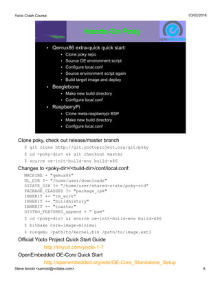 Yocto Crash Course
Steve Arnold <sarnold@vctlabs.com> 8
03/02/2016
Hands-On Poky
• Qemux86 extra-quick quick start:
• Clone poky repo
• Source OE environment script
• Configure local.conf
• Source environment script again
• Build target image and deploy
• Beaglebone
• Make new build directory
• Configure local.conf
• RaspberryPi
• Clone meta-raspberrypi BSP
• Make new build directory
• Configure local.conf
Clone poky, check out release/master branch
$ git clone http://git.yoctoproject.org/git/poky
$ cd <poky-dir> && git checkout master
$ source oe-init-build-env build-x86
Changes to <poky-dir>/<build-dir>/conf/local.conf:
MACHINE = "qemux86"
DL_DIR ?= "/home/user/downloads"
SSTATE_DIR ?= "/home/user/shared-state/poky-std"
PACKAGE_CLASSES ?= "package_ipk"
INHERIT += "rm_work"
INHERIT += "buildhistory"
INHERIT += "toaster"
DISTRO_FEATURES_append = " pam"
$ cd <poky-dir> && source oe-init-build-env build-x86
$ bitbake core-image-minimal
$ runqemu /path/to/kernel.bin /path/to/image.ext3
Official Yocto Project Quick Start Guide
http://tinyurl.com/yocto-1-7
OpenEmbedded OE-Core Quick Start
http://openembedded.org/wiki/OE-Core_Standalone_Setup
 