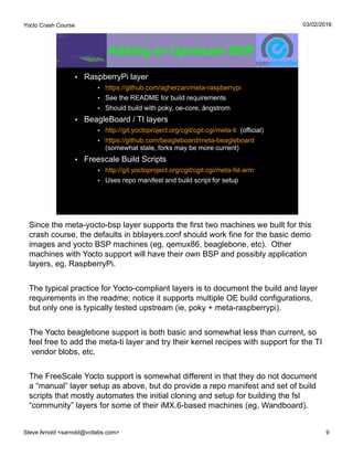 Yocto Crash Course
Steve Arnold <sarnold@vctlabs.com> 9
03/02/2016
Adding an Upstream BSP
• RaspberryPi layer
• https://github.com/agherzan/meta-raspberrypi
• See the README for build requirements
• Should build with poky, oe-core, ångstrom
• BeagleBoard / TI layers
• http://git.yoctoproject.org/cgit/cgit.cgi/meta-ti (official)
• https://github.com/beagleboard/meta-beagleboard
(somewhat stale, forks may be more current)
• Freescale Build Scripts
• http://git.yoctoproject.org/cgit/cgit.cgi/meta-fsl-arm
• Uses repo manifest and build script for setup
Since the meta-yocto-bsp layer supports the first two machines we built for this
crash course, the defaults in bblayers.conf should work fine for the basic demo
images and yocto BSP machines (eg, qemux86, beaglebone, etc). Other
machines with Yocto support will have their own BSP and possibly application
layers, eg, RaspberryPi.
The typical practice for Yocto-compliant layers is to document the build and layer
requirements in the readme; notice it supports multiple OE build configurations,
but only one is typically tested upstream (ie, poky + meta-raspberrypi).
The Yocto beaglebone support is both basic and somewhat less than current, so
feel free to add the meta-ti layer and try their kernel recipes with support for the TI
vendor blobs, etc.
The FreeScale Yocto support is somewhat different in that they do not document
a “manual” layer setup as above, but do provide a repo manifest and set of build
scripts that mostly automates the initial cloning and setup for building the fsl
“community” layers for some of their iMX.6-based machines (eg, Wandboard).
 