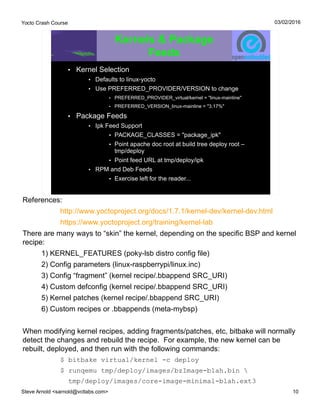 Yocto Crash Course
Steve Arnold <sarnold@vctlabs.com> 10
03/02/2016
Kernels & Package
Feeds
• Kernel Selection
• Defaults to linux-yocto
• Use PREFERRED_PROVIDER/VERSION to change
• PREFERRED_PROVIDER_virtual/kernel = "linux-mainline"
• PREFERRED_VERSION_linux-mainline = "3.17%"
• Package Feeds
• Ipk Feed Support
• PACKAGE_CLASSES = "package_ipk"
• Point apache doc root at build tree deploy root –
tmp/deploy
• Point feed URL at tmp/deploy/ipk
• RPM and Deb Feeds
• Exercise left for the reader...
References:
http://www.yoctoproject.org/docs/1.7.1/kernel-dev/kernel-dev.html
https://www.yoctoproject.org/training/kernel-lab
There are many ways to “skin” the kernel, depending on the specific BSP and kernel
recipe:
1) KERNEL_FEATURES (poky-lsb distro config file)
2) Config parameters (linux-raspberrypi/linux.inc)
3) Config “fragment” (kernel recipe/.bbappend SRC_URI)
4) Custom defconfig (kernel recipe/.bbappend SRC_URI)
5) Kernel patches (kernel recipe/.bbappend SRC_URI)
6) Custom recipes or .bbappends (meta-mybsp)
When modifying kernel recipes, adding fragments/patches, etc, bitbake will normally
detect the changes and rebuild the recipe. For example, the new kernel can be
rebuilt, deployed, and then run with the following commands:
$ bitbake virtual/kernel -c deploy
$ runqemu tmp/deploy/images/bzImage-blah.bin 
tmp/deploy/images/core-image-minimal-blah.ext3
 