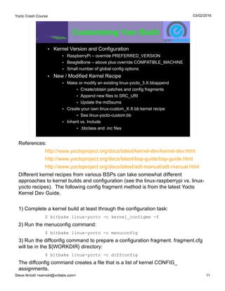 Yocto Crash Course
Steve Arnold <sarnold@vctlabs.com> 11
03/02/2016
Customizing Your Build
• Kernel Version and Configuration
• RaspberryPi – override PREFERRED_VERSION
• BeagleBone – above plus override COMPATIBLE_MACHINE
• Small number of global config options
• New / Modified Kernel Recipe
• Make or modify an existing linux-yocto_3.X.bbappend
• Create/obtain patches and config fragments
• Append new files to SRC_URI
• Update the md5sums
• Create your own linux-custom_X.X.bb kernel recipe
• See linux-yocto-custom.bb
• Inherit vs. Include
• .bbclass and .inc files
References:
http://www.yoctoproject.org/docs/latest/kernel-dev/kernel-dev.html
http://www.yoctoproject.org/docs/latest/bsp-guide/bsp-guide.html
http://www.yoctoproject.org/docs/latest/adt-manual/adt-manual.html
Different kernel recipes from various BSPs can take somewhat different
approaches to kernel builds and configuration (see the linux-raspberrypi vs. linux-
yocto recipes). The following config fragment method is from the latest Yocto
Kernel Dev Guide.
1) Complete a kernel build at least through the configuration task:
$ bitbake linux-yocto -c kernel_configme -f
2) Run the menuconfig command:
$ bitbake linux-yocto -c menuconfig
3) Run the diffconfig command to prepare a configuration fragment. fragment.cfg
will be in the ${WORKDIR} directory:
$ bitbake linux-yocto -c diffconfig
The diffconfig command creates a file that is a list of kernel CONFIG_
assignments.
 