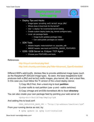 Yocto Crash Course
Steve Arnold <sarnold@vctlabs.com> 13
03/02/2016
Deployment and
Debugging
• Deploy Tips and Hacks
• Image types: rpi-sdimg, ext3, tar.bz2, tar.gz, jffs2
• Where does U-boot look for the kernel?
• Use “-c deploy” for incremental kernel testing
• Create custom deploy tasks (eg, kernel configme task)
• Local .ipk package feeds
• Image build updates package index
• Can add/update packages as needed
• SDK Tools
• bitbake targets: meta-toolchain vs. populate_sdk
• IMAGE tweaks: see local.conf EXTRA_IMAGE_FEATURES
• GDB / GDB Server vs. Eclipse / TCF Agent
• Choose your FEATUREs and tools
References:
http://tinyurl.com/local-pkg-feed
http://wiki.chumby.com/index.php?title=Advanced_OpenEmbedded
Different BSPs add/modify .bbclass files to provide additional image types (such
as the RaspberryPi SDCard image type). As seen, the base beaglebone build
produces both a jffs2 and tar.bz2 rootfs images, plus kernel, dtb, and u-boot files.
In this case you must follow the TI version of the u-boot deploy dance:
1) Copy MLO first, then u-boot.img to boot partition
2) untar rootfs to root partition (use -p and --xattrs switches)
3) Copy zImage and am335x-boneblack.dtb to /boot directory
You can also create your own package feed by pointing your web server at:
<poky-dir>/build/tmp/deploy/ipk
And adding this to local.conf:
FEED_DEPLOYDIR_BASE_URI = "http://ip-address/<machine>/ipk"
From your running device as root, try:
# opkg update && opkg list-installed
 