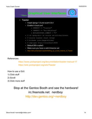 Yocto Crash Course
Steve Arnold <sarnold@vctlabs.com> 14
03/02/2016
Graphical User Interfaces
• Toaster
• Install django-1.6 and south-0.8.4
• Enable in local.conf:
• INHERIT += "toaster"
• INHERIT += "buildhistory"
• BUILDHISTORY_COMMIT = "1"
• $ cd <poky-dir> && source oe-init-build-env
• $ source toaster start (stop)
• $ bitbake core-image-minimal
• $ xdg-open http://localhost:8000
• Default DB is sqlite3
• Make sure you have a valid timezone set
• https://wiki.yoctoproject.org/wiki/Setting_up_a_local_instance_of_Toaster
References:
https://www.yoctoproject.org/documentation/toaster-manual-17
https://wiki.yoctoproject.org/wiki/Toaster
How to use a GUI:
1) Click stuff
2) Scroll
3) Click more stuff
Stop at the Gentoo Booth and see the hardware!
irc.freenode.net: nerdboy
http://dev.gentoo.org/~nerdboy
 