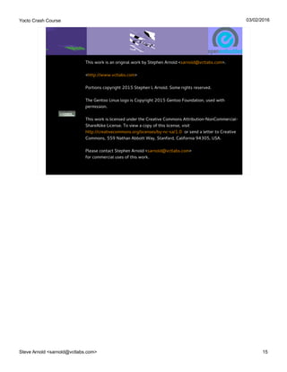 Yocto Crash Course
Steve Arnold <sarnold@vctlabs.com> 15
03/02/2016
This work is an original work by Stephen Arnold <sarnold@vctlabs.com>.
<http://www.vctlabs.com>
Portions copyright 2015 Stephen L Arnold. Some rights reserved.
The Gentoo Linux logo is Copyright 2015 Gentoo Foundation, used with
permission.
This work is licensed under the Creative Commons Attribution-NonCommercial-
ShareAlike License. To view a copy of this license, visit
http://creativecommons.org/licenses/by-nc-sa/1.0 or send a letter to Creative
Commons, 559 Nathan Abbott Way, Stanford, California 94305, USA.
Please contact Stephen Arnold <sarnold@vctlabs.com>
for commercial uses of this work.
 
