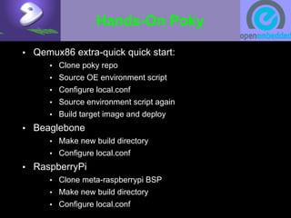 Hands-On Poky
• Qemux86 extra-quick quick start:
• Clone poky repo
• Source OE environment script
• Configure local.conf
• Source environment script again
• Build target image and deploy
• Beaglebone
• Make new build directory
• Configure local.conf
• RaspberryPi
• Clone meta-raspberrypi BSP
• Make new build directory
• Configure local.conf
 