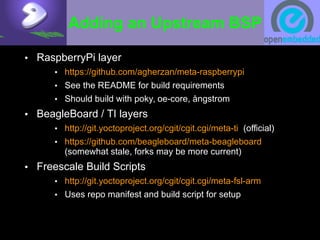 Adding an Upstream BSP
• RaspberryPi layer
• https://github.com/agherzan/meta-raspberrypi
• See the README for build requirements
• Should build with poky, oe-core, ångstrom
• BeagleBoard / TI layers
• http://git.yoctoproject.org/cgit/cgit.cgi/meta-ti (official)
• https://github.com/beagleboard/meta-beagleboard
(somewhat stale, forks may be more current)
• Freescale Build Scripts
• http://git.yoctoproject.org/cgit/cgit.cgi/meta-fsl-arm
• Uses repo manifest and build script for setup
 