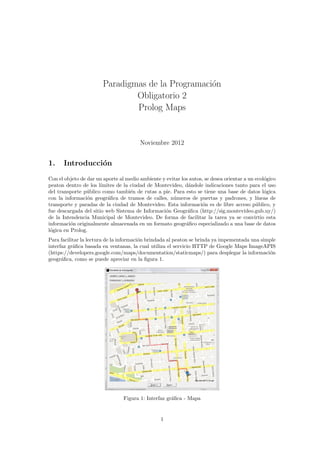 Paradigmas de la Programaci´on
Obligatorio 2
Prolog Maps
Noviembre 2012
1. Introducci´on
Con el objeto de dar un aporte al medio ambiente y evitar los autos, se desea orientar a un ecol´ogico
peaton dentro de los l´ımites de la ciudad de Montevideo, d´andole indicaciones tanto para el uso
del transporte p´ublico como tambi´en de rutas a pie. Para esto se tiene una base de datos l´ogica
con la informaci´on geogr´aﬁca de tramos de calles, n´umeros de puertas y padrones, y l´ıneas de
transporte y paradas de la ciudad de Montevideo. Esta informaci´on es de libre acceso p´ublico, y
fue descargada del sitio web Sistema de Informaci´on Geogr´aﬁca (http://sig.montevideo.gub.uy/)
de la Intendencia Municipal de Montevideo. De forma de facilitar la tarea ya se convirtio esta
informaci´on originalmente almacenada en un formato geogr´aﬁco especializado a una base de datos
l´ogica en Prolog.
Para facilitar la lectura de la informaci´on brindada al peaton se brinda ya impementada una simple
interfaz gr´aﬁca basada en ventanas, la cual utiliza el servicio HTTP de Google Maps ImageAPIS
(https://developers.google.com/maps/documentation/staticmaps/) para desplegar la informaci´on
geogr´aﬁca, como se puede apreciar en la ﬁgura 1.
Figura 1: Interfaz gr´aﬁca - Mapa
1
 
