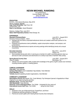 KEVIN MICHAEL RAWDING
44 Canfield Road
Convent Station, NJ 07960
(973) 727-5825
rawdik10@highpoint.edu
EDUCATION
B.S.B.A., International Business, May 2016
Minors: Finance, Spanish
High Point University, High Point, NC
Overall GPA: 3.42
Dean’s List Scholar, Award Recipient
Diploma, College Prep, June 2011
Seton Hall Preparatory School, West Orange, NJ
EXPERIENCE
Standard Chartered Bank June 2014 – August 2014
Business Finance Analyst – Intern New York, NY
 Assisted with the bank's corporate/institutional clients and created customized queries for the
stakeholders
 Prepared comprehensive client profitability, capital consumption analysis, cost analysis, and
presentations
 Developed expense/revenue reports and entry postings while identifying trends and unusual
movements
Donnelly Industries May 2013 – June 2014
Construction Laborer Wayne, NJ
 Demonstrated strong work ethic in serving as a member of a staff in providing general clean-up
services for both contractors and electricians at a variety of job sites in Northern New Jersey
Spring Brook Country Club June 2007 – August 2014
Class A Caddie Morristown, NJ
 Utilized oral communication skills coupled with knowledge of the game of golf to assist club members,
including amateur golfers, in reading greens
CAMPUS LEADERSHIP
Club Golf, Team Member
Campus Recreation (men’s basketball, flag football), Team Member
Piano Recitals, Pianist
Tertulia (Spanish-speaking student organization), Club Member
COMMUNITY LEADERSHIP
Assumption Church (Morristown, NJ), Youth Ministry Trip Participant (served in Appalachia in West
Virginia for one week during the summer)
Salvation Army, Volunteer Bell Ringer
AAU Basketball, Team Member
American Junior Golf Association, Tour Golfer (competed for four years all
International Junior Golf Tour, Tour Golfer along the East Coast)
SKILLS
 Proficient in the use of Microsoft Excel, PowerPoint, and Word
 Professional working proficiency in Spanish
 Pianist and scratch golfer (2012 Spring Brook Country Club champion)
 