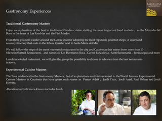 Gastronomy Experiences 
Traditional Gastronomy Masters 
Enjoy an explanation of the best in traditional Catalan cuisine,visiting the most important food markets , as the Mercado del Born in the heart of Las Ramblas and the Fish Market. 
From there you will wander around the Gothic Quarter admiring the most reputable gourmet shops. A sweet and 
savoury itinerary that ends in the Ribera Quarter next to Santa Maria del Mar. 
We will follow the steps of the most renowned restaurants in the city and Catalonias that enjoys from more than 10 
Michelin Starred Restaurants , and names as Los Hermanos Roca , Carmé Ruscalleda, Santi Santamaria , Berasategui and more 
Lunch in selected restaurant , we will give the group the possibility to choose in advance from the best restaurants 
in town. 
Experimental Cuisine Masters 
The Tour is identical to the Gastronomy Masters , but all explanations and visits oriented to the World Famous Experimental 
Cuisine Masters in Catalonia that have given such names as Ferran Adriá , Jordi Cruz, Jordi Artal, Raul Balam and Jordi Herrera. 
-Duration for both tours 4 hours includes lunch. 
 