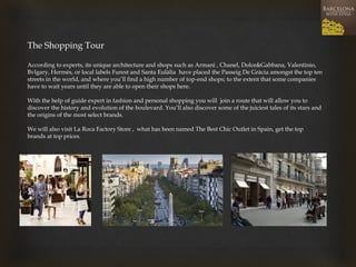 The Shopping Tour 
According to experts, its unique architecture and shops such as Armani , Chanel, Dolce&Gabbana, Valentinio, Bvlgary, Hermés, or local labels Furest and Santa Eulàlia have placed the Passeig De Gràcia amongst the top ten streets in the world, and where you’ll find a high number of top-end shops; to the extent that some companies have to wait years until they are able to open their shops here. 
With the help of guide expert in fashion and personal shopping you will join a route that will allow you to discover the history and evolution of the boulevard. You’ll also discover some of the juiciest tales of its stars and the origins of the most select brands. 
We will also visit La Roca Factory Store , what has been named The Best Chic Outlet in Spain, get the top brands at top prices. 
 